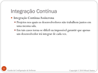 Integração Contínua Integração Contínua Assíncrona Projetos nos quais os desenvolvedores não trabalhem juntos em uma mesma sala. Em tais casos torna-se difícil ou impossível garantir que apenas um desenvolvedor irá integrar de cada vez.  Copyright © 2010 Misael Santos Gestão de Configuração de Software 