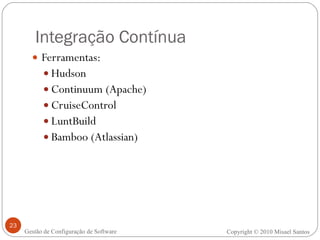 Integração Contínua Ferramentas: Hudson Continuum (Apache) CruiseControl LuntBuild Bamboo (Atlassian) Copyright © 2010 Misael Santos Gestão de Configuração de Software 