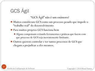 GCS Ágil “ GCS Ágil” não é um oxímoro? Muitos consideram GCS como um processo pesado que impede o “trabalho real" do desenvolvimento Para muitos projetos GCS funciona bem Alguns compensam evitando ferramentas e práticas que fazem com que processo de GCS seja inerentemente limitante. Outros querem controlar e ter tantos processos de GCS que chegam a prejudicar a eles mesmos. Copyright © 2010 Misael Santos Gestão de Configuração de Software 