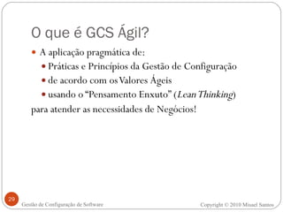 O que é GCS Ágil? A aplicação pragmática de: Práticas e Princípios da Gestão de Configuração de acordo com os Valores Ágeis usando o “Pensamento Enxuto” ( Lean Thinking ) para atender as necessidades de Negócios! Copyright © 2010 Misael Santos Gestão de Configuração de Software 