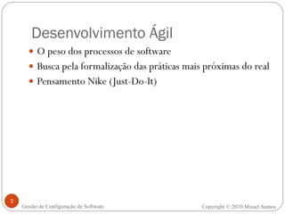 Desenvolvimento Ágil O peso dos processos de software Busca pela formalização das práticas mais próximas do real Pensamento Nike (Just-Do-It) Copyright © 2010 Misael Santos Gestão de Configuração de Software 