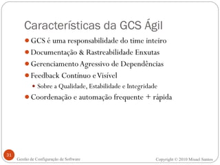 Características da GCS Ágil GCS é uma responsabilidade do time inteiro Documentação & Rastreabilidade Enxutas Gerenciamento Agressivo de Dependências Feedback Contínuo e Visível  Sobre a Qualidade, Estabilidade e Integridade Coordenação e automação frequente + rápida Copyright © 2010 Misael Santos Gestão de Configuração de Software 