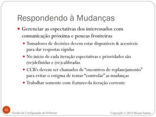 Respondendo à Mudanças Gerenciar as espectativas dos interessados com comunicação próxima e poucas fronteiras  Tomadores de decisões devem estar disponíveis & acessíveis para dar respostas rápidas No início de cada iteração espectativas e prioridades são (re)definidas e (re)calibradas CCB’s devem ser chamados de “encontros de replanejamento” para evitar o estigma de tentar “controlar” as mudanças Trabalhar somente com  features  da iteração corrente Copyright © 2010 Misael Santos Gestão de Configuração de Software 