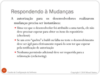 Respondendo à Mudanças A autorização para os desenvolvedores realizarem mudanças precisa ser instantânea: Uma vez que o desenvolvedor foi atribuído a uma tarefa, ele não deve precisar esperar para obter os itens do repositório (checkout) Se um erro “quebra” a build ou falha no teste o desenvolvimento deve ser ágil para efetivamente repará-lo sem ter que esperar pela notificação de autorização Nenhuma permissão adicional deve ser requerida para a refatoração ( refactoring ) Copyright © 2010 Misael Santos Gestão de Configuração de Software 