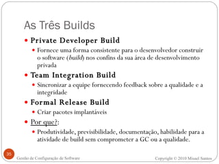 As Três Builds Private Developer Build Fornece uma forma consistente para o desenvolvedor construir o software ( build ) nos confins da sua área de desenvolvimento privada Team Integration Build Sincronizar a equipe fornecendo feedback sobre a qualidade e a integridade Formal Release Build Criar pacotes implantáveis Por que? : Produtividade, previsibilidade, documentação, habilidade para a atividade de build sem comprometer a GC ou a qualidade. Copyright © 2010 Misael Santos Gestão de Configuração de Software 
