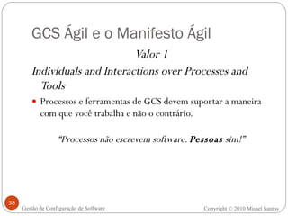GCS Ágil e o Manifesto Ágil Valor 1 Individuals and Interactions over Processes and Tools Processos e ferramentas de GCS devem suportar a maneira com que você trabalha e não o contrário. “ Processos não escrevem software.  Pessoas  sim!” Copyright © 2010 Misael Santos Gestão de Configuração de Software 