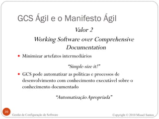 GCS Ágil e o Manifesto Ágil Valor 2 Working Software over Comprehensive Documentation Minimizar artefatos intermediários “ Simple-size it!” GCS pode automatizar as políticas e processos de desenvolvimento com conhecimento executável sobre o conhecimento documentado “ Automatização Apropriada” Copyright © 2010 Misael Santos Gestão de Configuração de Software 