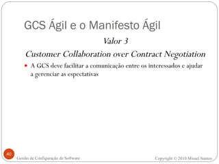GCS Ágil e o Manifesto Ágil Valor 3 Customer Collaboration over Contract Negotiation A GCS deve facilitar a comunicação entre os interessados e ajudar a gerenciar as espectativas Copyright © 2010 Misael Santos Gestão de Configuração de Software 