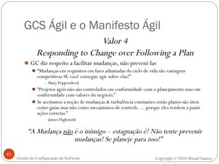 GCS Ágil e o Manifesto Ágil Valor 4 Responding to Change over Following a Plan GC diz respeito a facilitar mudanças, não prevení-las “ Mudanças em requisitos em fases adiantadas do ciclo de vida são vantagens competitivas SE você consegue agir sobre elas!” –  Mary Poppendieck “ Projetos ágeis não são controlados em conformidade com o planejamento mas em conformidade com valores do negócio.” Se aceitamos a noção de mudanças & turbulência constantes então planos são úteis como guias mas não como mecanismos de controle … porque eles tendem a punir ações corretas.” –  James Highsmith “ A Mudança  não  é o inimigo – estagnação é! Não tente prevenir mudanças! Se planeje para isso!” Copyright © 2010 Misael Santos Gestão de Configuração de Software 