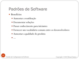 Padrões de Software Benefícios Aumentar a reutilização Documentar soluções Passar conhecimento para iniciantes Fornecer um vocabulário comum entre os desenvolvedores Aumentar a qualidade do produto ... Copyright © 2010 Misael Santos Gestão de Configuração de Software 