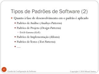 Tipos de Padrões de Software (2) Quanto à fase de desenvolvimento em o padrão é aplicado Padrões de Análise ( Analisys Patterns ) Padrões de Projeto ( Design Patterns ) Erich Gamma (GoF) Padrões de Implementação ( Idioms ) Padrões de Testes ( Test Patterns ) .... Copyright © 2010 Misael Santos Gestão de Configuração de Software 