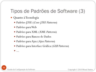 Tipos de Padrões de Software (3) Quanto à Tecnologia Padrões J2EE ( Core J2EE Patterns ) Padrões para Web Padrões para XML ( XML Patterns ) Padrões para Bancos de Dados Padrões para Ajax ( Ajax Patterns ) Padrões para Interface Gráfica ( GUI Patterns ) ... Copyright © 2010 Misael Santos Gestão de Configuração de Software 