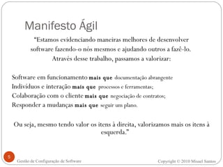 Manifesto Ágil “ Estamos evidenciando maneiras melhores de desenvolver software fazendo-o nós mesmos e ajudando outros a fazê-lo.  Através desse trabalho, passamos a valorizar: Software em funcionamento   mais que  documentação abrangente Indivíduos e interação  mais que   processos e ferramentas; Colaboração com o cliente   mais que  negociação de contratos; Responder a mudanças  mais que  seguir um plano. Ou seja, mesmo tendo valor os itens à direita, valorizamos mais os itens à esquerda.” Copyright © 2010 Misael Santos Gestão de Configuração de Software 