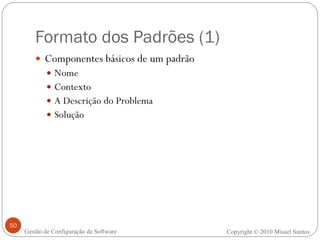 Formato dos Padrões (1) Componentes básicos de um padrão Nome Contexto A Descrição do Problema Solução Copyright © 2010 Misael Santos Gestão de Configuração de Software 