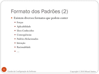 Formato dos Padrões (2) Existem diversos formatos que podem conter Forças Aplicabilidade Usos Conhecidos Consequências Padrões Relacionados Intenção Racionalidade ... Copyright © 2010 Misael Santos Gestão de Configuração de Software 