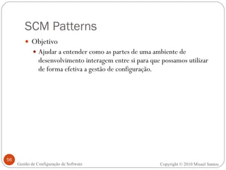 SCM Patterns Objetivo Ajudar a entender como as partes de uma ambiente de desenvolvimento interagem entre si para que possamos utilizar de forma efetiva a gestão de configuração.  Copyright © 2010 Misael Santos Gestão de Configuração de Software 
