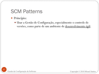 SCM Patterns Princípio: Usar a Gestão de Configuração, especialmente o controle de versões, como parte de um ambiente de  desenvolvimento ágil . Copyright © 2010 Misael Santos Gestão de Configuração de Software 