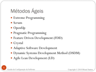 Métodos Ágeis Extreme Programming  Scrum OpenUp Pragmatic Programming Feature Driven Development (FDD) Crystal Adaptive Software Development Dynamic Systems Development Method (DSDM) Agile Lean Development (LD) Copyright © 2010 Misael Santos Gestão de Configuração de Software 
