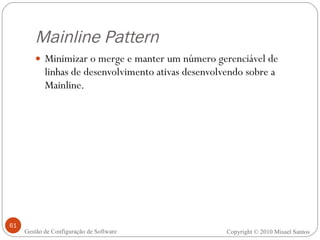 Mainline Pattern Minimizar o merge e manter um número gerenciável de linhas de desenvolvimento ativas desenvolvendo sobre a Mainline. Copyright © 2010 Misael Santos Gestão de Configuração de Software 