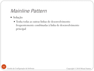 Mainline Pattern Solução Tenha todas as outras linhas de desenvolvimento frequentemente combinadas à linha de desenvolvimento principal Copyright © 2010 Misael Santos Gestão de Configuração de Software 