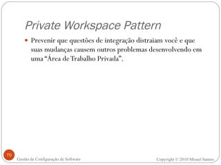 Private Workspace Pattern Prevenir que questões de integração distraiam você e que suas mudanças causem outros problemas desenvolvendo em uma “Área de Trabalho Privada”. Copyright © 2010 Misael Santos Gestão de Configuração de Software 
