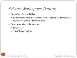 Private Workspace Pattern Questões não resolvidas: Evitar inserir erros no sistema ao consolidar suas alterações no repositório ( Private System Build ) Outros padrões relacionados: Repository Third Party Codeline Copyright © 2010 Misael Santos Gestão de Configuração de Software 