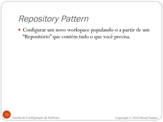 Repository Pattern Configurar um novo workspace populando-o a partir de um “Repositório” que contém tudo o que você precisa. Copyright © 2010 Misael Santos Gestão de Configuração de Software 
