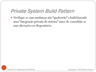 Private System Build Pattern Verifique se suas mudanças não “quebrarão” a build fazendo uma “integração privada do sistema” antes de consolidar as suas alterações no Repositório. Copyright © 2010 Misael Santos Gestão de Configuração de Software 