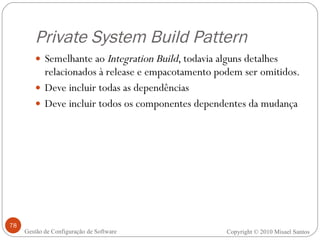 Private System Build Pattern Semelhante ao  Integration Build , todavia alguns detalhes relacionados à release e empacotamento podem ser omitidos. Deve incluir todas as dependências Deve incluir todos os componentes dependentes da mudança Copyright © 2010 Misael Santos Gestão de Configuração de Software 
