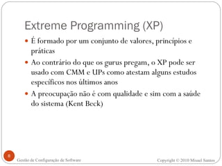 Extreme Programming (XP) É formado por um conjunto de valores, princípios e práticas Ao contrário do que os gurus pregam, o XP pode ser usado com CMM e UPs como atestam alguns estudos específicos nos últimos anos A preocupação não é com qualidade e sim com a saúde do sistema (Kent Beck) Copyright © 2010 Misael Santos Gestão de Configuração de Software 