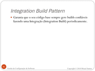 Integration Build Pattern Garanta que o seu código base sempre gere builds confiáveis fazendo uma Integração (Integration Build) periodicamente. Copyright © 2010 Misael Santos Gestão de Configuração de Software 