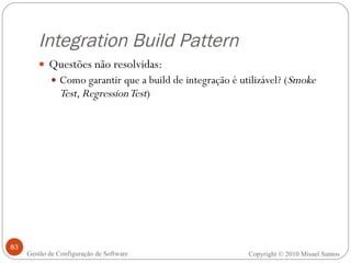 Integration Build Pattern Questões não resolvidas: Como garantir que a build de integração é utilizável? ( Smoke Test, Regression Test ) Copyright © 2010 Misael Santos Gestão de Configuração de Software 