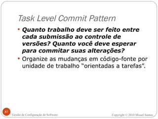 Task Level Commit Pattern Quanto trabalho deve ser feito entre cada submissão ao controle de versões? Quanto você deve esperar para commitar suas alterações? Organize as mudanças em código-fonte por unidade de trabalho “orientadas a tarefas”. Copyright © 2010 Misael Santos Gestão de Configuração de Software 