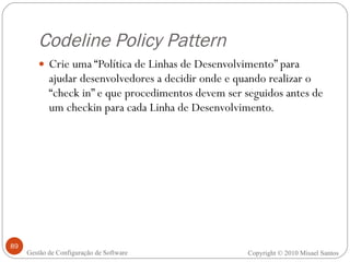 Codeline Policy Pattern Crie uma “Política de Linhas de Desenvolvimento” para ajudar desenvolvedores a decidir onde e quando realizar o “check in” e que procedimentos devem ser seguidos antes de um checkin para cada Linha de Desenvolvimento. Copyright © 2010 Misael Santos Gestão de Configuração de Software 