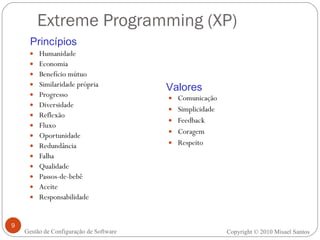 Extreme Programming (XP) Humanidade Economia Benefício mútuo Similaridade própria Progresso Diversidade Reflexão Fluxo Oportunidade Redundância Falha Qualidade Passos-de-bebê Aceite Responsabilidade Comunicação Simplicidade Feedback Coragem Respeito Princípios Valores Copyright © 2010 Misael Santos Gestão de Configuração de Software 