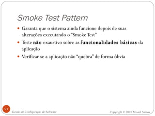 Smoke Test Pattern Garanta que o sistema ainda funcione depois de suas alterações executando o “Smoke Test” Teste  não  exaustivo sobre as  funcionalidades básicas  da aplicação Verificar se a aplicação não “quebra” de forma óbvia Copyright © 2010 Misael Santos Gestão de Configuração de Software 