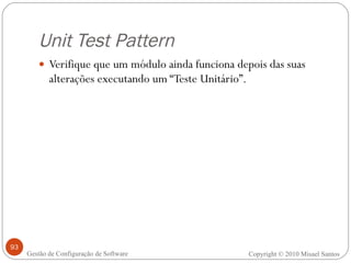 Unit Test Pattern Verifique que um módulo ainda funciona depois das suas alterações executando um “Teste Unitário”. Copyright © 2010 Misael Santos Gestão de Configuração de Software 