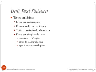 Unit Test Pattern Testes unitários: Deve ser automático É isolado de outros testes Testa o contrato do elemento Deve ser simples de usar: durante a codificação antes de realizar checkin após atualizar o workspace Copyright © 2010 Misael Santos Gestão de Configuração de Software 