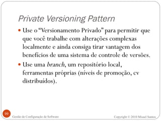 Private Versioning Pattern Use o “Versionamento Privado” para permitir que que você trabalhe com alterações complexas localmente e ainda consiga tirar vantagem dos benefícios de uma sistema de controle de versões. Use uma  branch , um repositório local, ferramentas próprias (níveis de promoção, cv distribuídos). Copyright © 2010 Misael Santos Gestão de Configuração de Software 