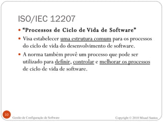 ISO/IEC 12207 “ Processos de Ciclo de Vida de Software” Visa estabelecer  uma estrutura comum  para os processos do ciclo de vida do desenvolvimento de software. A norma também provê um processo que pode ser utilizado para  definir ,  controlar  e  melhorar os processos  de ciclo de vida de software. Copyright © 2010 Misael Santos Gestão de Configuração de Software 
