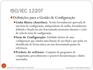 ISO/IEC 12207 Definições para a Gestão de Configuração Linha Básica ( baseline ):  Versão formalmente aprovada de um item de configuração, independente de mídia, formalmente definida e fixada em um determinado momento durante o ciclo de vida do item de configuração. Item de Configuração:  Entidade dentro de uma configuração que satisfaz uma função de uso final e que pode ser identificada de forma única em um determinado ponto de referência. Produto de  software :  Conjunto de programas de computador, procedimentos e possível documentação e dados associados. Copyright © 2010 Misael Santos Gestão de Configuração de Software 