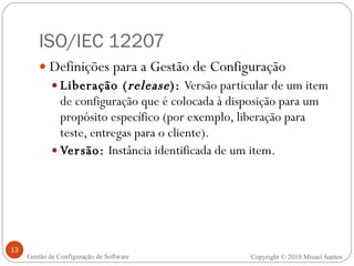 ISO/IEC 12207 Definições para a Gestão de Configuração Liberação ( release ):  Versão particular de um item de configuração que é colocada à disposição para um propósito específico (por exemplo, liberação para teste, entregas para o cliente). Versão:  Instância identificada de um item. Copyright © 2010 Misael Santos Gestão de Configuração de Software 