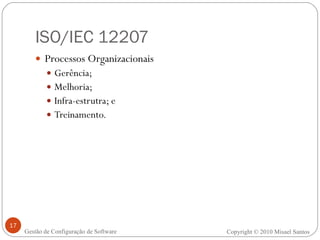 ISO/IEC 12207 Processos Organizacionais Gerência; Melhoria; Infra-estrutra; e Treinamento. Copyright © 2010 Misael Santos Gestão de Configuração de Software 
