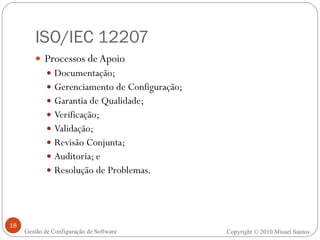 ISO/IEC 12207 Processos de Apoio Documentação; Gerenciamento de Configuração; Garantia de Qualidade; Verificação; Validação; Revisão Conjunta; Auditoria; e Resolução de Problemas. Copyright © 2010 Misael Santos Gestão de Configuração de Software 