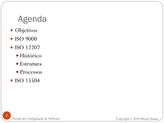 Agenda Objetivos ISO 9000 ISO 12207 Histórico Estrutura  Processos ISO 15504 Copyright © 2010 Misael Santos Gestão de Configuração de Software 