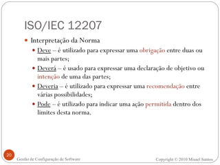 ISO/IEC 12207 Interpretação da Norma Deve  – é utilizado para expressar uma  obrigação  entre duas ou mais partes; Deverá  – é usado para expressar uma declaração de objetivo ou  intenção  de uma das partes; Deveria  – é utilizado para expressar uma  recomendação  entre várias possibilidades; Pode  – é utilizado para indicar uma ação  permitida  dentro dos limites desta norma. Copyright © 2010 Misael Santos Gestão de Configuração de Software 