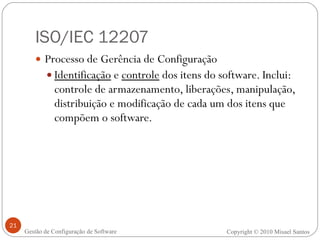 ISO/IEC 12207 Processo de Gerência de Configuração Identificação  e  controle  dos itens do software. Inclui: controle de armazenamento, liberações, manipulação, distribuição e modificação de cada um dos itens que compõem o software. Copyright © 2010 Misael Santos Gestão de Configuração de Software 