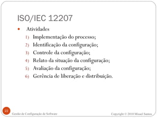 ISO/IEC 12207 Atividades Implementação do processo; Identificação da configuração; Controle da configuração; Relato da situação da configuração; Avaliação da configuração; Gerência de liberação e distribuição. Copyright © 2010 Misael Santos Gestão de Configuração de Software 
