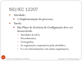 ISO/IEC 12207 Atividade:  1) Implementação do processo; Tarefa: Um Plano de Gerência de Configuração deve ser desenvolvido Atividades de GCS; Procedimentos; Cronograma; As organizações responsáveis pelas atividades; E o seu relacionamento com outras organizações; Copyright © 2010 Misael Santos Gestão de Configuração de Software 