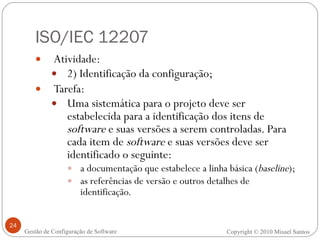 ISO/IEC 12207 Atividade:  2) Identificação da configuração; Tarefa: Uma sistemática para o projeto deve ser estabelecida para a identificação dos itens de  software  e suas versões a serem controladas. Para cada item de  software  e suas versões deve ser identificado o seguinte:  a documentação que estabelece a linha básica ( baseline ); as referências de versão e outros detalhes de identificação. Copyright © 2010 Misael Santos Gestão de Configuração de Software 